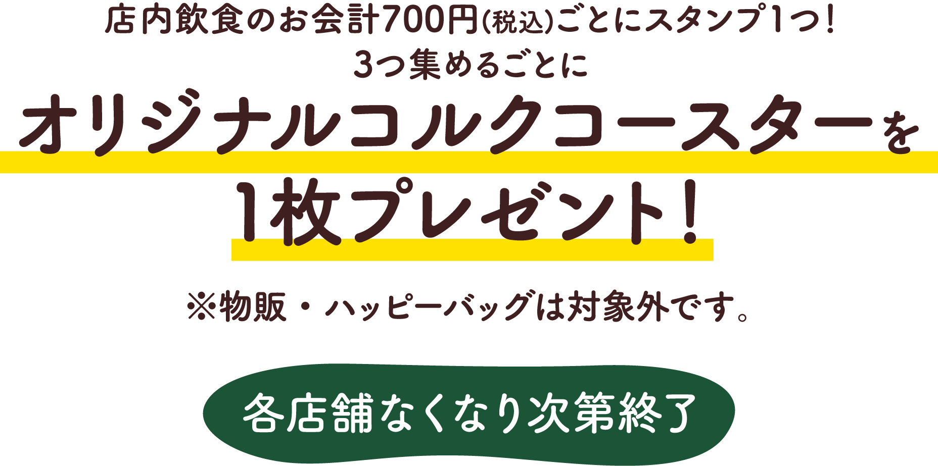 店内飲食のお会計700円(税込)ごとにスタンプ1つ! 3つ集めるごとにオリジナルコルクコースターを1枚プレゼント! ※物販・ハッピーバッグは対象外です。各店舗なくなり次第終了