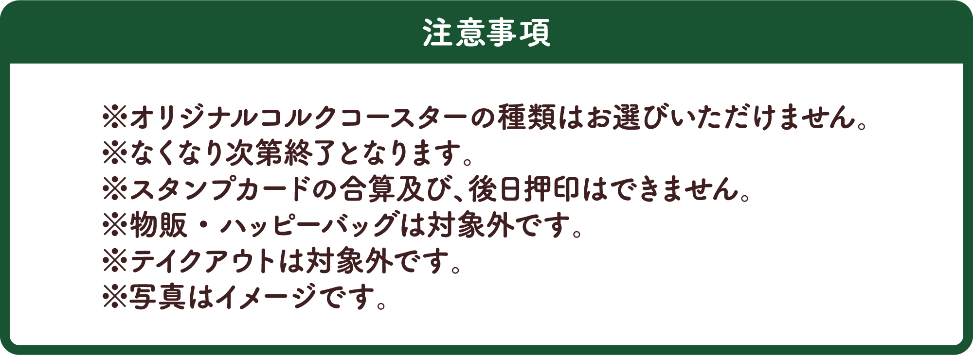 注意事項 ※オリジナルコルクコースターの種類はお選びいただけません。※なくなり次第終了となります。※スタンプカードの合算及び、後日押印はできません。※物販・ハッピーバッグは対象外です。※テイクアウトは対象外です。※写真はイメージです。