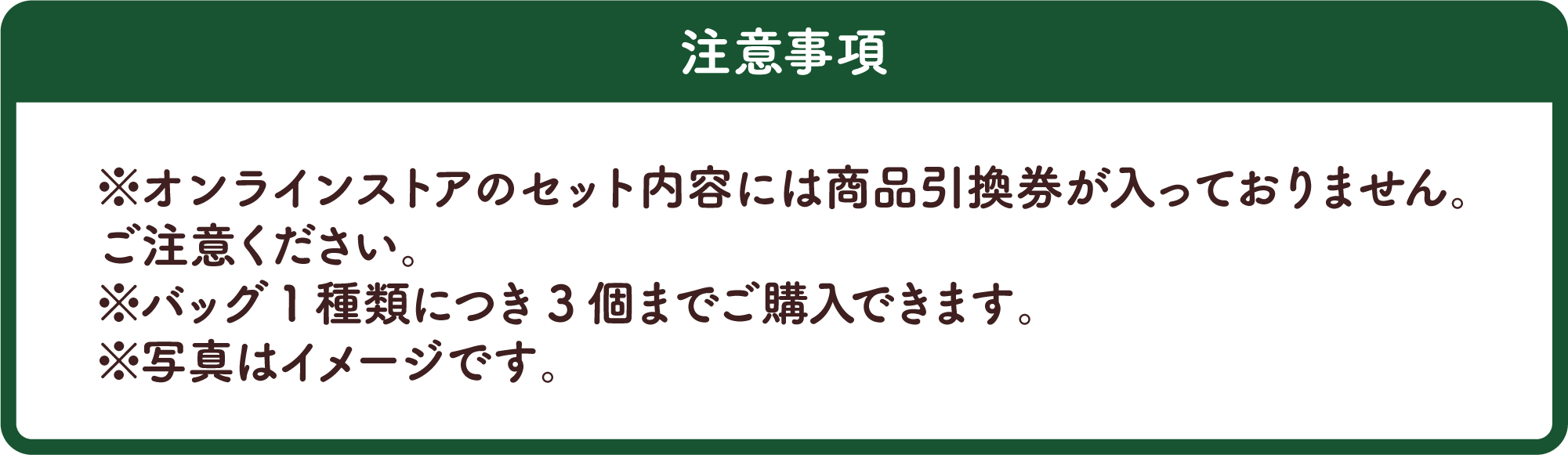 注意事項 ※オンラインストアのセット内容には商品引換券が入っておりません。ご注意ください。※バッグ1種類につき3個までご購入できます。※写真はイメージです。