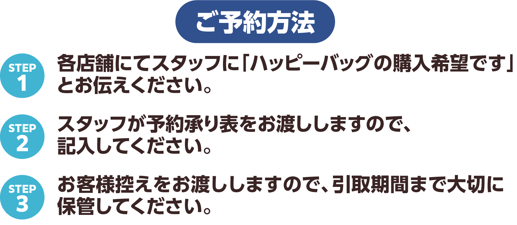 予約方法 STEP1 各店舗にてスタッフに「ハッピーバッグの購入希望です」とお伝えください。STEP2 スタッフが予約承り表をお渡ししますので、記入してください。STEP3 お客様控えをお渡ししますので、引取期間まで大切に保管してください。