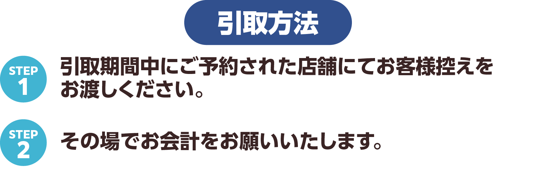 引取方法 STEP1 引取期間中にご予約された店舗にてお客様控えをお渡しください。STEP2 その場でお会計をお願いいたします。