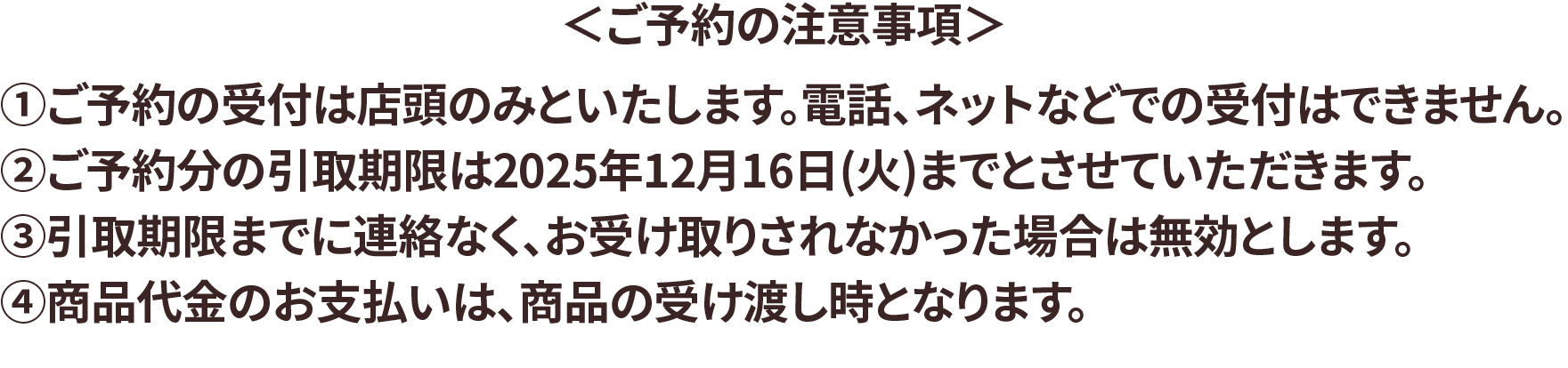 ご予約の注意事項 ①ご予約の受付は店頭のみといたします。電話、ネットなどでの受付はできません。②ご予約分の引取り期限は2025年12月16日(火)までとさせていただきます。③引取期限までに連絡なく、お受け取りされなかった場合は無効とします。④商品代金のお支払いは、商品の受け渡し時となります。