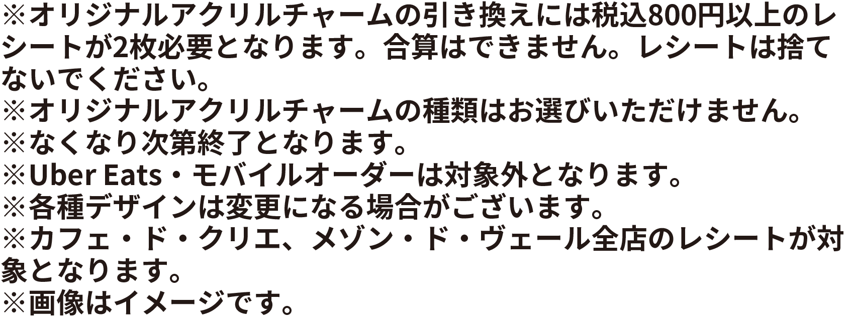 ※オリジナルアクリルチャームの引き換えには税込800円以上のレシートが2枚必要となります。合算はできません。レシートは捨てないでください※オリジナルアクリルチャームの種類はお選びいただけません。※なくなり次第終了となります。※Uber Eats・モバイルオーダーは対象外となります。※各種デザインは変更になる場合がございます。※カフェ・ド・クリエ、メゾン・ド・ヴェール全店のレシートが対象となります。※画像はイメージです。