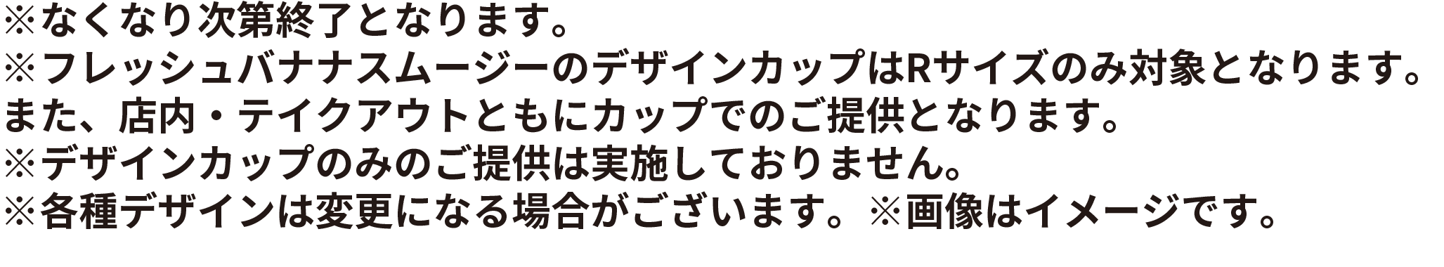 ※なくなり次第終了となります。※フレッシュバナナスムージーのデザインカップはRサイズのみ対象となります。また、店内・テイクアウトともにカップでのご提供となります。※デザインカップのみのご提供は実施しておりません。※各種デザインは変更になる場合がございます。※画像はイメージです。