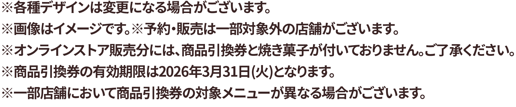 ※各種デザインは変更になる場合がございます。※画像はイメージです。※予約・販売は一部対象外の店舗がございます。※オンラインストア販売分には、商品引換券と焼き菓子が付いておりません。ご了承ください。※商品引換券の有効期限は2026年3月31日(火)となります。※一部店舗において商品引換券の対象メニューが異なる場合がございます。