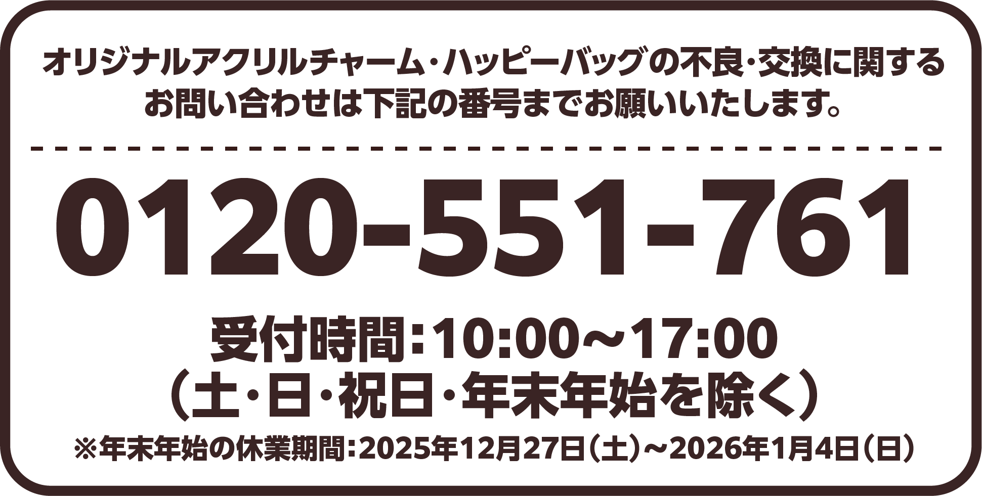 オリジナルアクリルチャーム・ハッピーバッグの不良・交換に関するお問い合わせは下記の番号までお願いいたします。0120-551-761 受付時間:10:00～17:00（土・日・祝日・年末年始を除く）※年末年始の休業期間:2025年12月27日（土）～2026年1月4日（日）
