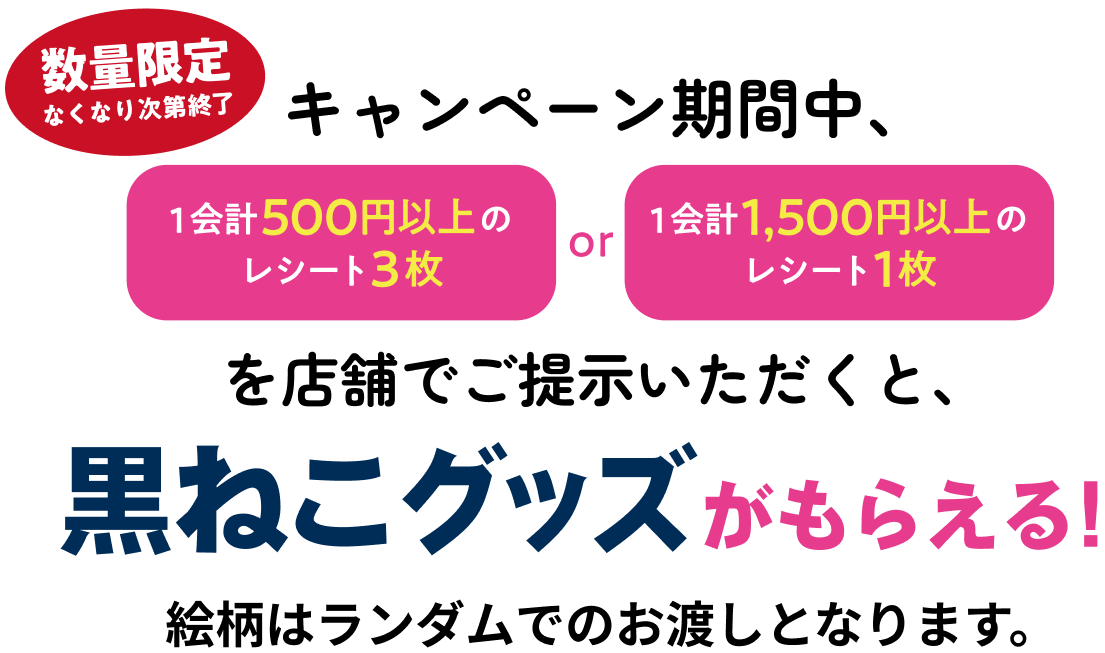 キャンペーン期間中、1会計500円以上のレシート3枚or1会計1,500円以上のレシート1枚を店舗でご提示いただくと、黒ねこグッズがもらえる！