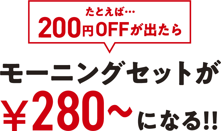 たとえば200円OFFが出たら、モーニングセットが280円からになる！