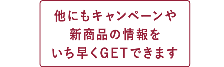 他にもキャンペーンや新商品の情報をいち早くGETできます